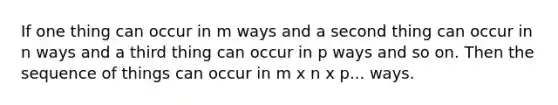 If one thing can occur in m ways and a second thing can occur in n ways and a third thing can occur in p ways and so on. Then the sequence of things can occur in m x n x p... ways.