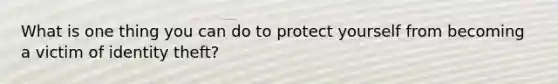 What is one thing you can do to protect yourself from becoming a victim of identity theft?