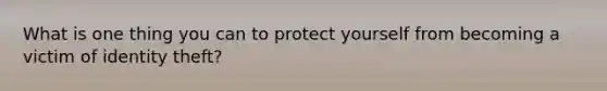 What is one thing you can to protect yourself from becoming a victim of identity theft?