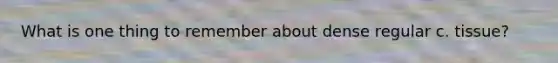 What is one thing to remember about dense regular c. tissue?