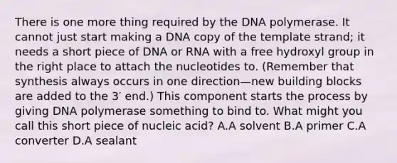 There is one more thing required by the DNA polymerase. It cannot just start making a DNA copy of the template strand; it needs a short piece of DNA or RNA with a free hydroxyl group in the right place to attach the nucleotides to. (Remember that synthesis always occurs in one direction—new building blocks are added to the 3′ end.) This component starts the process by giving DNA polymerase something to bind to. What might you call this short piece of nucleic acid? A.A solvent B.A primer C.A converter D.A sealant