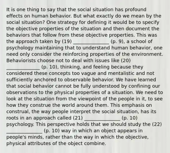 It is one thing to say that the social situation has profound effects on human behavior. But what exactly do we mean by the social situation? One strategy for defining it would be to specify the objective properties of the situation and then document the behaviors that follow from these objective properties. This was the approach taken by (19) _______________ (p. 9), a school of psychology maintaining that to understand human behavior, one need only consider the reinforcing properties of the environment. Behaviorists choose not to deal with issues like (20) ______________ (p. 10), thinking, and feeling because they considered these concepts too vague and mentalistic and not sufficiently anchored to observable behavior. We have learned that social behavior cannot be fully understood by confining our observations to the physical properties of a situation. We need to look at the situation from the viewpoint of the people in it, to see how they construe the world around them. This emphasis on construal, the way people interpret the social situation, has its roots in an approach called (21) _______________ (p. 10) psychology. This perspective holds that we should study the (22) _______________ (p. 10) way in which an object appears in people's minds, rather than the way in which the objective, physical attributes of the object combine.