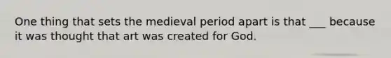 One thing that sets the medieval period apart is that ___ because it was thought that art was created for God.