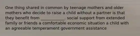 One thing shared in common by teenage mothers and older mothers who decide to raise a child without a partner is that they benefit from ____________. social support from extended family or friends a comfortable economic situation a child with an agreeable temperament government assistance