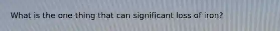 What is the one thing that can significant loss of iron?
