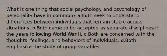 What is one thing that social psychology and psychology of personality have in common? a.Both seek to understand differences between individuals that remain stable across situations. b.Both came to be accepted as separate disciplines in the years following World War II. c.Both are concerned with the thoughts, feelings, and behaviors of individuals. d.Both emphasize the study of group variables.