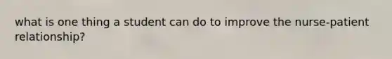 what is one thing a student can do to improve the nurse-patient relationship?