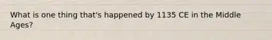 What is one thing that's happened by 1135 CE in the Middle Ages?