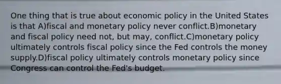 One thing that is true about economic policy in the United States is that A)fiscal and monetary policy never conflict.B)monetary and fiscal policy need not, but may, conflict.C)monetary policy ultimately controls fiscal policy since the Fed controls the money supply.D)fiscal policy ultimately controls monetary policy since Congress can control the Fed's budget.