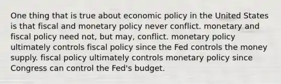 One thing that is true about economic policy in the United States is that fiscal and monetary policy never conflict. monetary and fiscal policy need not, but may, conflict. monetary policy ultimately controls fiscal policy since the Fed controls the money supply. fiscal policy ultimately controls monetary policy since Congress can control the Fed's budget.