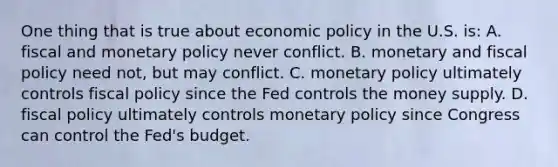 One thing that is true about economic policy in the U.S. is: A. fiscal and monetary policy never conflict. B. monetary and fiscal policy need not, but may conflict. C. monetary policy ultimately controls fiscal policy since the Fed controls the money supply. D. fiscal policy ultimately controls monetary policy since Congress can control the Fed's budget.