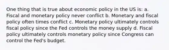 One thing that is true about <a href='https://www.questionai.com/knowledge/kWbX8L76Bu-economic-policy' class='anchor-knowledge'>economic policy</a> in the US is: a. Fiscal and monetary policy never conflict b. Monetary and <a href='https://www.questionai.com/knowledge/kPTgdbKdvz-fiscal-policy' class='anchor-knowledge'>fiscal policy</a> often times conflict c. Monetary policy ultimately controls fiscal policy since the Fed controls the money supply d. Fiscal policy ultimately controls monetary policy since Congress can control the Fed's budget.