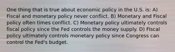 One thing that is true about economic policy in the U.S. is: A) Fiscal and monetary policy never conflict. B) Monetary and Fiscal policy often times conflict. C) Monetary policy ultimately controls fiscal policy since the Fed controls the money supply. D) Fiscal policy ultimately controls monetary policy since Congress can control the Fed's budget.