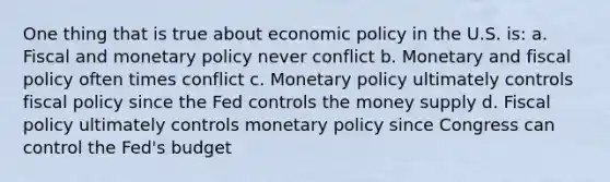 One thing that is true about economic policy in the U.S. is: a. Fiscal and monetary policy never conflict b. Monetary and fiscal policy often times conflict c. Monetary policy ultimately controls fiscal policy since the Fed controls the money supply d. Fiscal policy ultimately controls monetary policy since Congress can control the Fed's budget