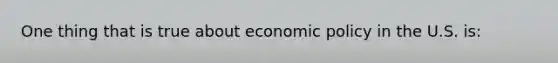 One thing that is true about economic policy in the U.S. is: