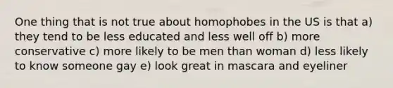 One thing that is not true about homophobes in the US is that a) they tend to be less educated and less well off b) more conservative c) more likely to be men than woman d) less likely to know someone gay e) look great in mascara and eyeliner