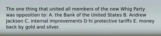 The one thing that united all members of the new Whig Party was opposition to: A. the Bank of the United States B. Andrew Jackson C. internal improvements D hi protective tariffs E. money back by gold and silver.