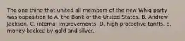 The one thing that united all members of the new Whig party was opposition to A. the Bank of the United States. B. Andrew Jackson. C. internal improvements. D. high protective tariffs. E. money backed by gold and silver.