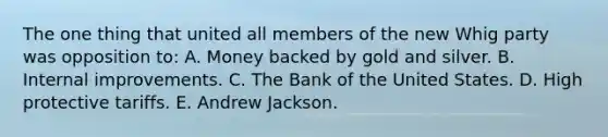 The one thing that united all members of the new Whig party was opposition to: A. Money backed by gold and silver. B. Internal improvements. C. The Bank of the United States. D. High protective tariffs. E. Andrew Jackson.