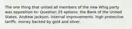 The one thing that united all members of the new Whig party was opposition to: Question 25 options: the Bank of the United States. Andrew Jackson. internal improvements. high protective tariffs. money backed by gold and silver.