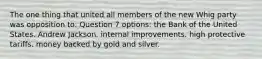 The one thing that united all members of the new Whig party was opposition to: Question 7 options: the Bank of the United States. Andrew Jackson. internal improvements. high protective tariffs. money backed by gold and silver.