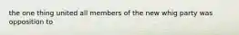 the one thing united all members of the new whig party was opposition to