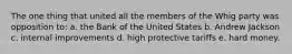 The one thing that united all the members of the Whig party was opposition to: a. the Bank of the United States b. Andrew Jackson c. internal improvements d. high protective tariffs e. hard money.