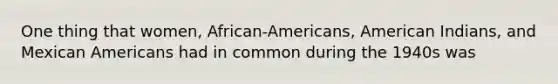 One thing that women, African-Americans, American Indians, and Mexican Americans had in common during the 1940s was