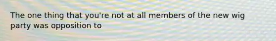 The one thing that you're not at all members of the new wig party was opposition to