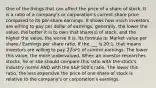 One of the things that can affect the price of a share of stock. It is a ratio of a company's or corporation's current share price compared to its per-share earnings. It shows how much investors are willing to pay per dollar of earnings; generally, the lower the value, the better it is to own that share(s) of stock, and the higher the value, the worse it is. Its formula is: Market value per share / Earnings per share ratio. If the ___ is 20:1, that means investors are willing to pay 2 for1 of current earnings. The lower this value, the more undervalued. When an investor researches stocks, he or she should compare this ratio with the stock's industry norms AND with the S&P 500's ratio. The lower this ratio, the less expensive the price of one share of stock is relative to the company's or corporation's earnings.