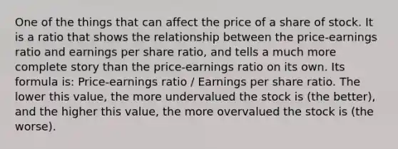 One of the things that can affect the price of a share of stock. It is a ratio that shows the relationship between the price-earnings ratio and earnings per share ratio, and tells a much more complete story than the price-earnings ratio on its own. Its formula is: Price-earnings ratio / Earnings per share ratio. The lower this value, the more undervalued the stock is (the better), and the higher this value, the more overvalued the stock is (the worse).