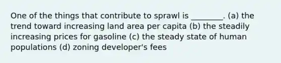 One of the things that contribute to sprawl is ________. (a) the trend toward increasing land area per capita (b) the steadily increasing prices for gasoline (c) the steady state of human populations (d) zoning developer's fees