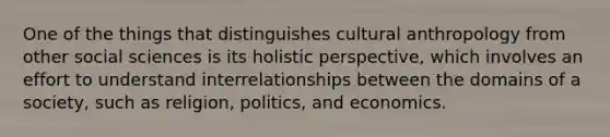 One of the things that distinguishes cultural anthropology from other social sciences is its holistic perspective, which involves an effort to understand interrelationships between the domains of a society, such as religion, politics, and economics.