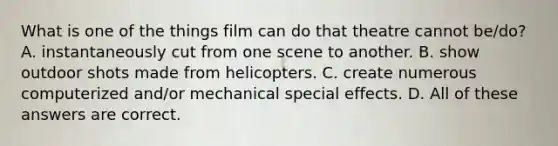 What is one of the things film can do that theatre cannot be/do? A. instantaneously cut from one scene to another. B. show outdoor shots made from helicopters. C. create numerous computerized and/or mechanical special effects. D. All of these answers are correct.