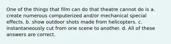 One of the things that film can do that theatre cannot do is a. create numerous computerized and/or mechanical special effects. b. show outdoor shots made from helicopters. c. instantaneously cut from one scene to another. d. All of these answers are correct.