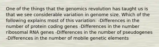 One of the things that the genomics revolution has taught us is that we see considerable variation in genome size. Which of the following explains most of this variation: -Differences in the number of protein coding genes -Differences in the number ribosomal RNA genes -Differences in the number of pseudogenes -Differences in the number of mobile genetic elements