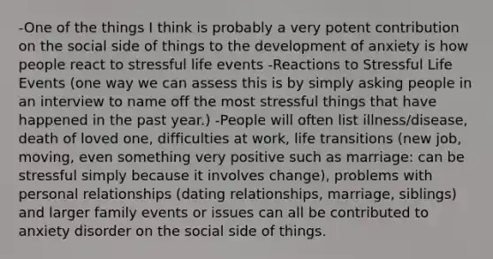 -One of the things I think is probably a very potent contribution on the social side of things to the development of anxiety is how people react to stressful life events -Reactions to Stressful Life Events (one way we can assess this is by simply asking people in an interview to name off the most stressful things that have happened in the past year.) -People will often list illness/disease, death of loved one, difficulties at work, life transitions (new job, moving, even something very positive such as marriage: can be stressful simply because it involves change), problems with personal relationships (dating relationships, marriage, siblings) and larger family events or issues can all be contributed to anxiety disorder on the social side of things.