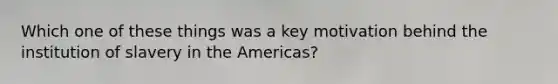 Which one of these things was a key motivation behind the institution of slavery in the Americas?