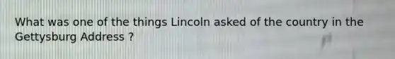 What was one of the things Lincoln asked of the country in the Gettysburg Address ?