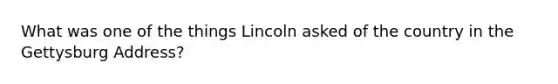 What was one of the things Lincoln asked of the country in the Gettysburg Address?