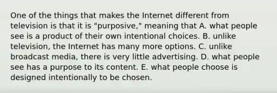 One of the things that makes the Internet different from television is that it is "purposive," meaning that A. what people see is a product of their own intentional choices. B. unlike television, the Internet has many more options. C. unlike broadcast media, there is very little advertising. D. what people see has a purpose to its content. E. what people choose is designed intentionally to be chosen.