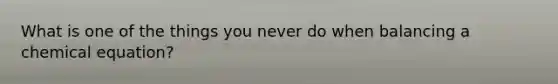 What is one of the things you never do when balancing a chemical equation?