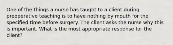 One of the things a nurse has taught to a client during preoperative teaching is to have nothing by mouth for the specified time before surgery. The client asks the nurse why this is important. What is the most appropriate response for the client?