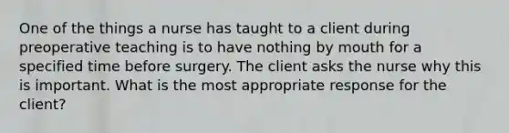 One of the things a nurse has taught to a client during preoperative teaching is to have nothing by mouth for a specified time before surgery. The client asks the nurse why this is important. What is the most appropriate response for the client?