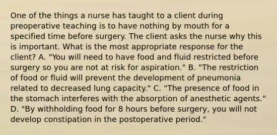 One of the things a nurse has taught to a client during preoperative teaching is to have nothing by mouth for a specified time before surgery. The client asks the nurse why this is important. What is the most appropriate response for the client? A. "You will need to have food and fluid restricted before surgery so you are not at risk for aspiration." B. "The restriction of food or fluid will prevent the development of pneumonia related to decreased lung capacity." C. "The presence of food in the stomach interferes with the absorption of anesthetic agents." D. "By withholding food for 8 hours before surgery, you will not develop constipation in the postoperative period."