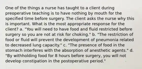 One of the things a nurse has taught to a client during preoperative teaching is to have nothing by mouth for the specified time before surgery. The client asks the nurse why this is important. What is the most appropriate response for the client? a. "You will need to have food and fluid restricted before surgery so you are not at risk for choking." b. "The restriction of food or fluid will prevent the development of pneumonia related to decreased lung capacity." c. "The presence of food in the stomach interferes with the absorption of anesthetic agents." d. "By withholding food for 8 hours before surgery, you will not develop constipation in the postoperative period."