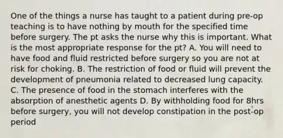 One of the things a nurse has taught to a patient during pre-op teaching is to have nothing by mouth for the specified time before surgery. The pt asks the nurse why this is important. What is the most appropriate response for the pt? A. You will need to have food and fluid restricted before surgery so you are not at risk for choking. B. The restriction of food or fluid will prevent the development of pneumonia related to decreased lung capacity. C. The presence of food in the stomach interferes with the absorption of anesthetic agents D. By withholding food for 8hrs before surgery, you will not develop constipation in the post-op period