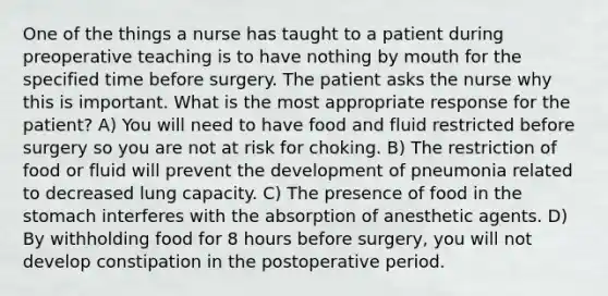 One of the things a nurse has taught to a patient during preoperative teaching is to have nothing by mouth for the specified time before surgery. The patient asks the nurse why this is important. What is the most appropriate response for the patient? A) You will need to have food and fluid restricted before surgery so you are not at risk for choking. B) The restriction of food or fluid will prevent the development of pneumonia related to decreased lung capacity. C) The presence of food in the stomach interferes with the absorption of anesthetic agents. D) By withholding food for 8 hours before surgery, you will not develop constipation in the postoperative period.