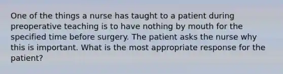 One of the things a nurse has taught to a patient during preoperative teaching is to have nothing by mouth for the specified time before surgery. The patient asks the nurse why this is important. What is the most appropriate response for the patient?