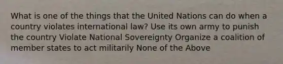 What is one of the things that the United Nations can do when a country violates international law? Use its own army to punish the country Violate National Sovereignty Organize a coalition of member states to act militarily None of the Above